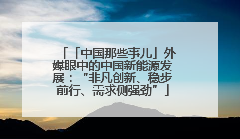 「中国那些事儿」外媒眼中的中国新能源发展：“非凡创新、稳步前行、需求侧强劲”
