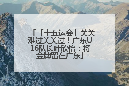「十五运会」关关难过关关过！广东U16队长叶欣怡：将金牌留在广东
