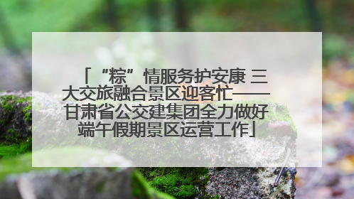 “粽”情服务护安康 三大交旅融合景区迎客忙——甘肃省公交建集团全力做好端午假期景区运营工作