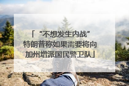 “不想发生内战” 特朗普称如果需要将向加州增派国民警卫队