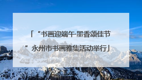 “书画迎端午·墨香颂佳节”永州市书画雅集活动举行