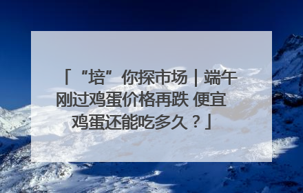 “培”你探市场｜端午刚过鸡蛋价格再跌 便宜鸡蛋还能吃多久？