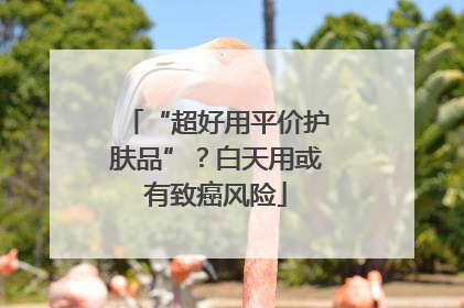 “超好用平价护肤品”？白天用或有致癌风险