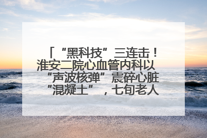 “黑科技”三连击！淮安二院心血管内科以“声波核弹”震碎心脏“混凝土”，七旬老人重获“心”生