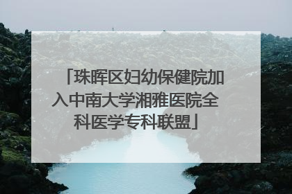 珠晖区妇幼保健院加入中南大学湘雅医院全科医学专科联盟