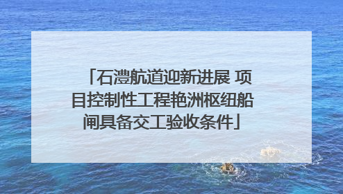 石澧航道迎新进展 项目控制性工程艳洲枢纽船闸具备交工验收条件