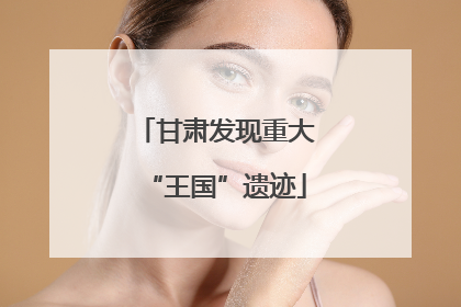 甘肃发现重大“王国”遗迹