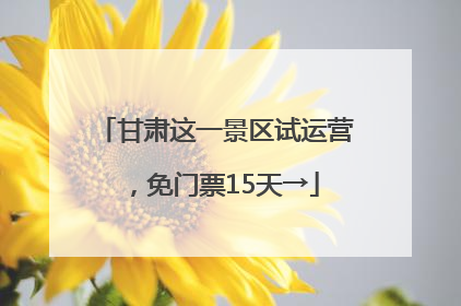甘肃这一景区试运营，免门票15天→