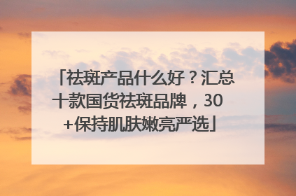 祛斑产品什么好？汇总十款国货祛斑品牌，30+保持肌肤嫩亮严选