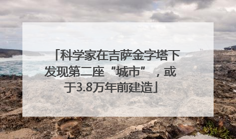 科学家在吉萨金字塔下发现第二座“城市”，或于3.8万年前建造