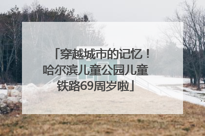 穿越城市的记忆！哈尔滨儿童公园儿童铁路69周岁啦