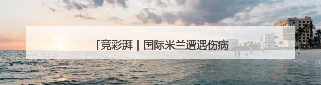 竞彩湃｜国际米兰遭遇伤病危机，曼城新月故人重逢