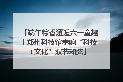 端午粽香邂逅六一童趣丨郑州科技馆奏响“科技+文化”双节和弦