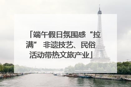 端午假日氛围感“拉满” 非遗技艺、民俗活动带热文旅产业