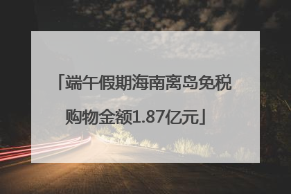 端午假期海南离岛免税购物金额1.87亿元