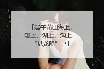 端午莆田海上、溪上、湖上、沟上“扒龙船”→