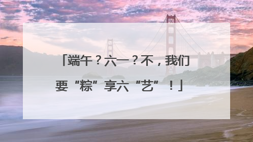 端午？六一？不，我们要“粽”享六“艺”！