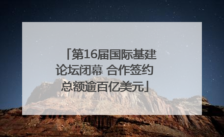 第16届国际基建论坛闭幕 合作签约总额逾百亿美元
