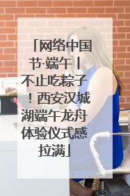 网络中国节·端午丨不止吃粽子！西安汉城湖端午龙舟体验仪式感拉满