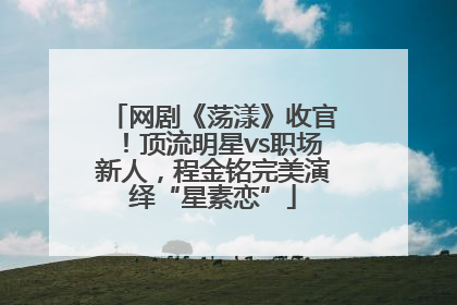网剧《荡漾》收官！顶流明星vs职场新人，程金铭完美演绎“星素恋”