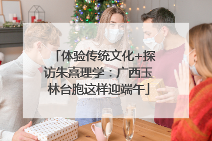 体验传统文化+探访朱熹理学：广西玉林台胞这样迎端午