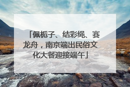 佩栀子、结彩绳、赛龙舟，南京端出民俗文化大餐迎接端午