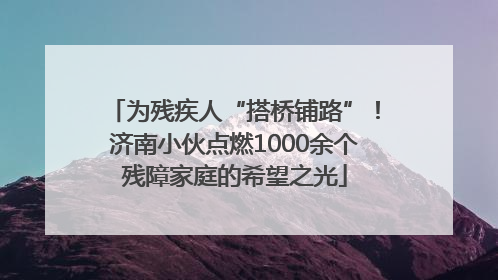 为残疾人“搭桥铺路”！济南小伙点燃1000余个残障家庭的希望之光