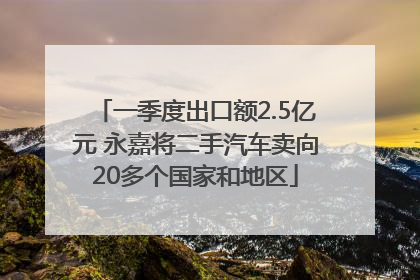 一季度出口额2.5亿元 永嘉将二手汽车卖向20多个国家和地区