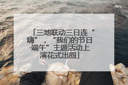 三地联动三日连“嗨”，“我们的节日·端午”主题活动上演花式出圈
