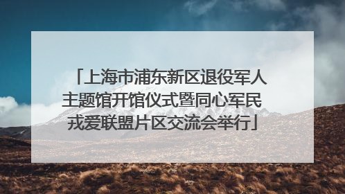 上海市浦东新区退役军人主题馆开馆仪式暨同心军民戎爱联盟片区交流会举行