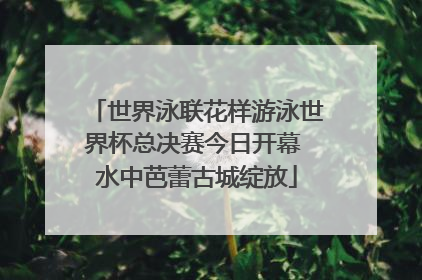 世界泳联花样游泳世界杯总决赛今日开幕 水中芭蕾古城绽放