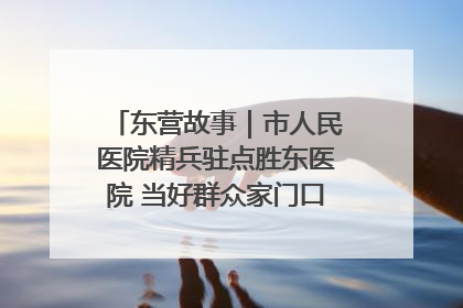 东营故事｜市人民医院精兵驻点胜东医院 当好群众家门口健康守护者