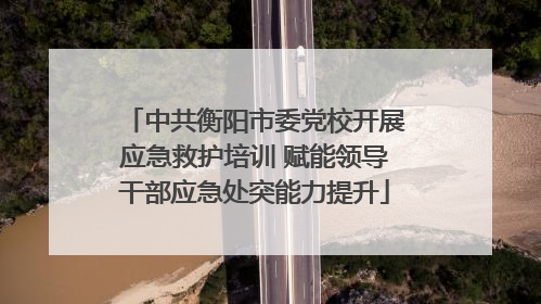 中共衡阳市委党校开展应急救护培训 赋能领导干部应急处突能力提升