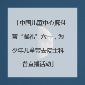 中国儿童中心携抖音“献礼”六一，为少年儿童带去院士科普直播活动