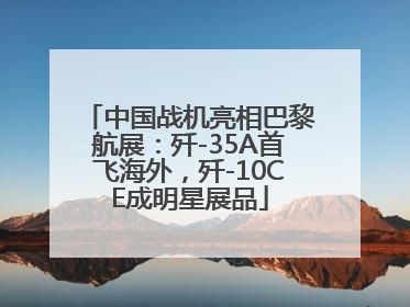 中国战机亮相巴黎航展：歼-35A首飞海外，歼-10CE成明星展品
