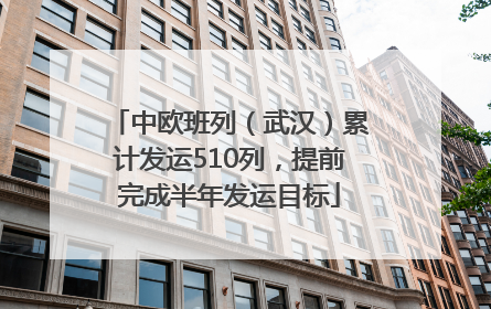 中欧班列（武汉）累计发运510列，提前完成半年发运目标
