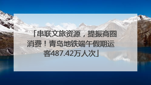 串联文旅资源，提振商圈消费！青岛地铁端午假期运客487.42万人次