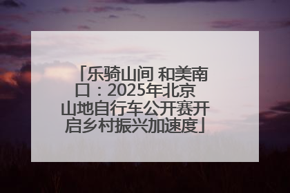 乐骑山间 和美南口：2025年北京山地自行车公开赛开启乡村振兴加速度
