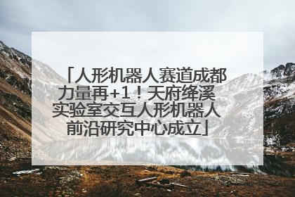 人形机器人赛道成都力量再+1！天府绛溪实验室交互人形机器人前沿研究中心成立