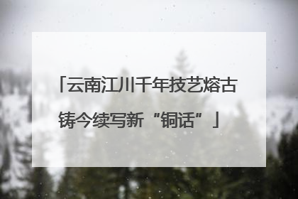 云南江川千年技艺熔古铸今续写新“铜话”