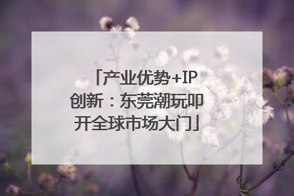 产业优势+IP创新：东莞潮玩叩开全球市场大门