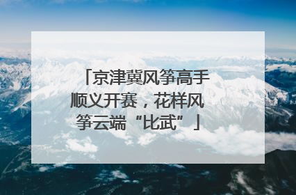 京津冀风筝高手顺义开赛，花样风筝云端“比武”