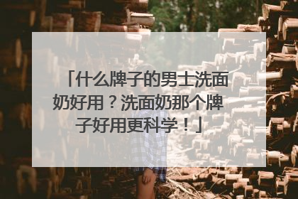 什么牌子的男士洗面奶好用？洗面奶那个牌子好用更科学！