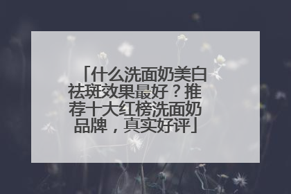 什么洗面奶美白祛斑效果最好？推荐十大红榜洗面奶品牌，真实好评