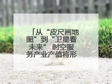 从“皮尺画地图”到“卫星看未来” 时空服务产业产值将形成万亿级市场