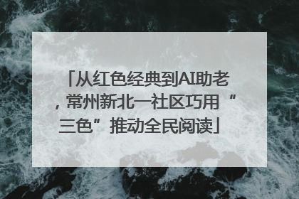从红色经典到AI助老，常州新北一社区巧用“三色”推动全民阅读