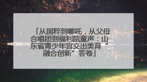 从国粹到哪吒，从父母合唱团到福利院童声：山东省青少年宫交出美育“融合创新”答卷