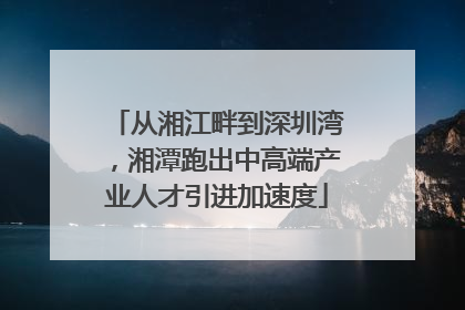 从湘江畔到深圳湾，湘潭跑出中高端产业人才引进加速度