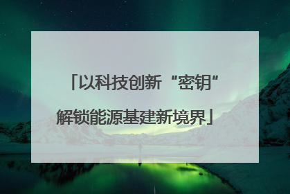以科技创新“密钥”解锁能源基建新境界