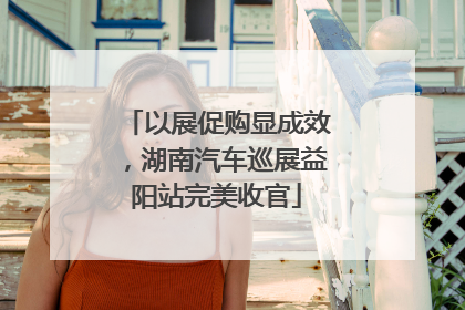 以展促购显成效，湖南汽车巡展益阳站完美收官